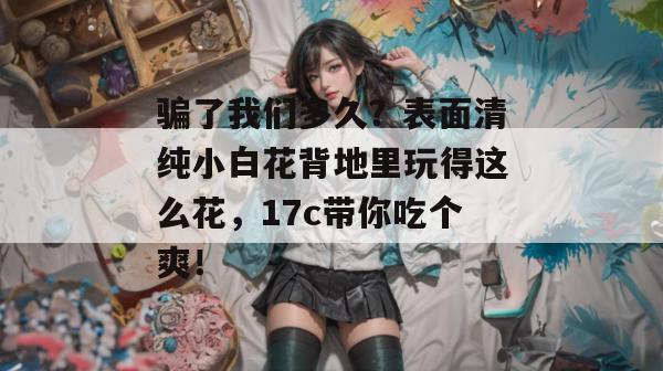 骗了我们多久？表面清纯小白花背地里玩得这么花，17c带你吃个爽！  第1张