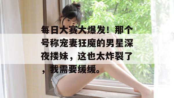 每日大赛大爆发!那个号称宠妻狂魔的男星深夜搂妹,这也太炸裂了,我需要缓缓。 第1张 每日大赛大爆发!那个号称宠妻狂魔的男星深夜搂妹,这也太炸裂了,我需要缓缓。 第1张