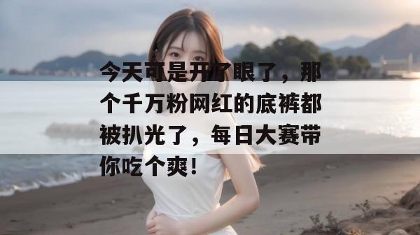 今天可是开了眼了，那个千万粉网红的底裤都被扒光了，每日大赛带你吃个爽！  第1张
