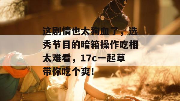 这剧情也太狗血了,选秀节目的暗箱操作吃相太难看,17c一起草带你吃个爽! 第1张 这剧情也太狗血了,选秀节目的暗箱操作吃相太难看,17c一起草带你吃个爽! 第1张