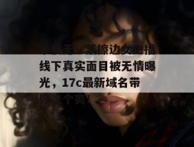 手慢无！某擦边女主播线下真实面目被无情曝光，17c最新域名带你吃个爽！