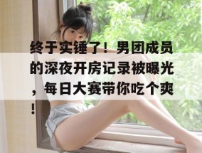 终于实锤了！男团成员的深夜开房记录被曝光，每日大赛带你吃个爽！