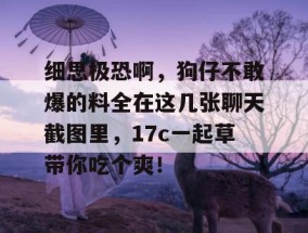 细思极恐啊，狗仔不敢爆的料全在这几张聊天截图里，17c一起草带你吃个爽！
