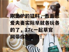 刚出炉的猛料，表面恩爱夫妻实际早就各玩各的了，17c一起草官网带你吃个爽！