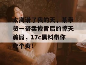 太离谱了我的天，某带货一哥卖惨背后的惊天骗局，17c黑料带你吃个爽！