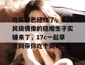 吃瓜群已经炸了，某国民级偶像的隐婚生子实锤来了，17c一起草官网带你吃个爽！