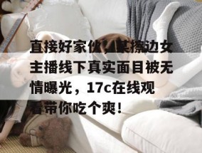 直接好家伙，某擦边女主播线下真实面目被无情曝光，17c在线观看带你吃个爽！