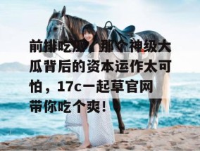 前排吃瓜，那个神级大瓜背后的资本运作太可怕，17c一起草官网带你吃个爽！