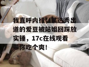 我直呼内行，某选秀出道的爱豆被站姐回踩放实锤，17c在线观看带你吃个爽！