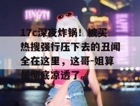 17c深夜炸锅！被买热搜强行压下去的丑闻全在这里，这哥-姐算是彻底凉透了。