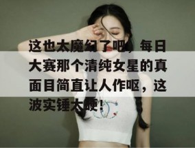 这也太魔幻了吧，每日大赛那个清纯女星的真面目简直让人作呕，这波实锤太硬！