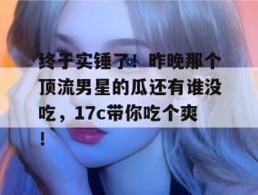 终于实锤了！昨晚那个顶流男星的瓜还有谁没吃，17c带你吃个爽！