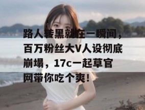 路人转黑就在一瞬间，百万粉丝大V人设彻底崩塌，17c一起草官网带你吃个爽！