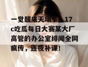 一觉醒来天塌了，17c吃瓜每日大赛某大厂高管的办公室绯闻全网疯传，连夜补课！
