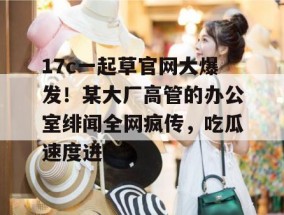 17c一起草官网大爆发！某大厂高管的办公室绯闻全网疯传，吃瓜速度进！
