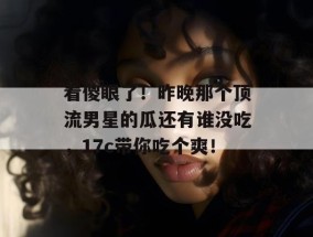 看傻眼了！昨晚那个顶流男星的瓜还有谁没吃，17c带你吃个爽！