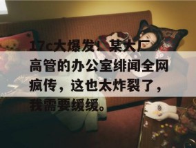 17c大爆发！某大厂高管的办公室绯闻全网疯传，这也太炸裂了，我需要缓缓。