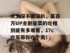 水太深不敢深扒，某百万UP主割韭菜的吃相到底有多难看，17c吃瓜带你吃个爽！