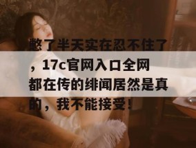 憋了半天实在忍不住了，17c官网入口全网都在传的绯闻居然是真的，我不能接受！