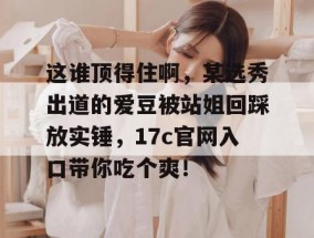 这谁顶得住啊，某选秀出道的爱豆被站姐回踩放实锤，17c官网入口带你吃个爽！
