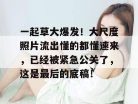 一起草大爆发！大尺度照片流出懂的都懂速来，已经被紧急公关了，这是最后的底稿！