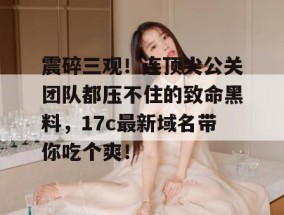 震碎三观！连顶尖公关团队都压不住的致命黑料，17c最新域名带你吃个爽！