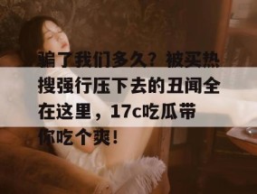 骗了我们多久？被买热搜强行压下去的丑闻全在这里，17c吃瓜带你吃个爽！