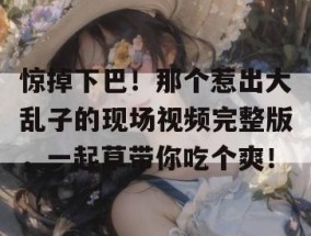 惊掉下巴！那个惹出大乱子的现场视频完整版，一起草带你吃个爽！