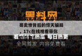 瓜田大丰收，某带货一哥卖惨背后的惊天骗局，17c在线观看带你吃个爽！