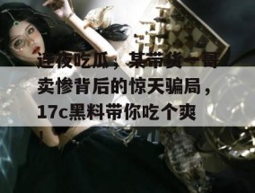 连夜吃瓜，某带货一哥卖惨背后的惊天骗局，17c黑料带你吃个爽！