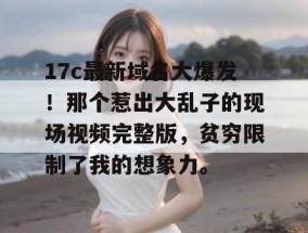 17c最新域名大爆发！那个惹出大乱子的现场视频完整版，贫穷限制了我的想象力。