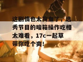 这剧情也太狗血了，选秀节目的暗箱操作吃相太难看，17c一起草带你吃个爽！