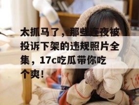 太抓马了，那些连夜被投诉下架的违规照片全集，17c吃瓜带你吃个爽！