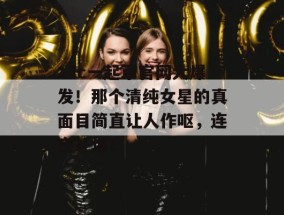 17c一起草官网大爆发！那个清纯女星的真面目简直让人作呕，连夜补课！