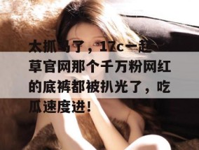 太抓马了，17c一起草官网那个千万粉网红的底裤都被扒光了，吃瓜速度进！