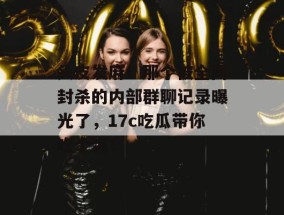 头皮发麻！那个被全网封杀的内部群聊记录曝光了，17c吃瓜带你吃个爽！