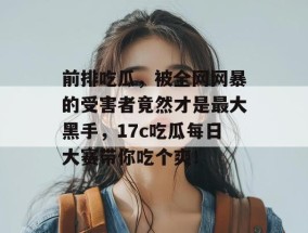 前排吃瓜，被全网网暴的受害者竟然才是最大黑手，17c吃瓜每日大赛带你吃个爽！