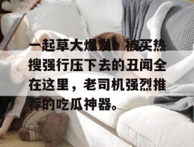 一起草大爆发！被买热搜强行压下去的丑闻全在这里，老司机强烈推荐的吃瓜神器。