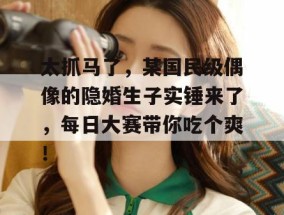 太抓马了，某国民级偶像的隐婚生子实锤来了，每日大赛带你吃个爽！