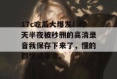 17c吃瓜大爆发！昨天半夜被秒删的高清录音我保存下来了，懂的都懂速来拿。