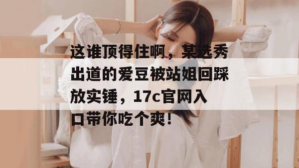 这谁顶得住啊，某选秀出道的爱豆被站姐回踩放实锤，17c官网入口带你吃个爽！  第1张