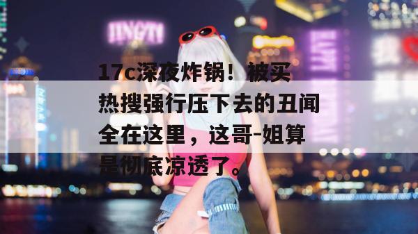 17c深夜炸锅！被买热搜强行压下去的丑闻全在这里，这哥-姐算是彻底凉透了。  第1张