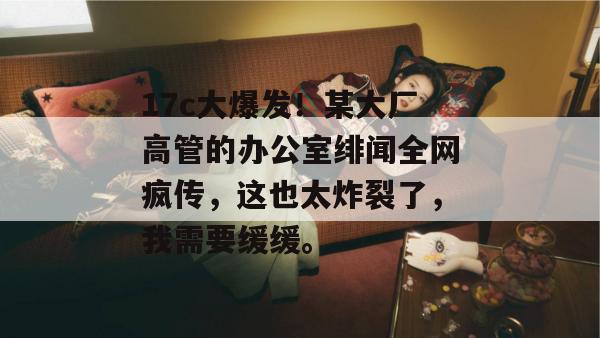 17c大爆发！某大厂高管的办公室绯闻全网疯传，这也太炸裂了，我需要缓缓。  第1张