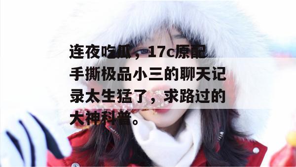连夜吃瓜，17c原配手撕极品小三的聊天记录太生猛了，求路过的大神科普。  第1张