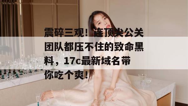震碎三观!连顶尖公关团队都压不住的致命黑料,17c最新域名带你吃个爽! 第1张 震碎三观!连顶尖公关团队都压不住的致命黑料,17c最新域名带你吃个爽! 第1张