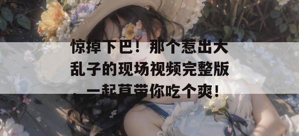惊掉下巴！那个惹出大乱子的现场视频完整版，一起草带你吃个爽！  第1张