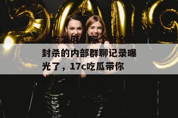 头皮发麻！那个被全网封杀的内部群聊记录曝光了，17c吃瓜带你吃个爽！  第1张