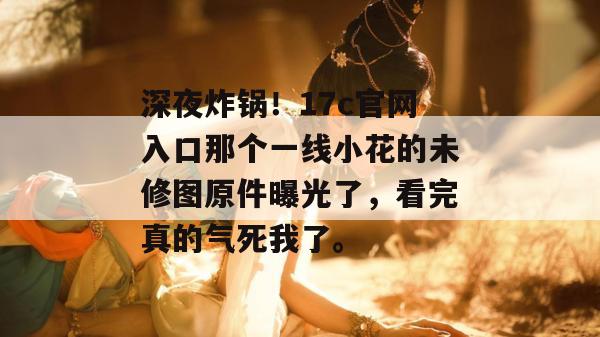 深夜炸锅！17c官网入口那个一线小花的未修图原件曝光了，看完真的气死我了。  第1张