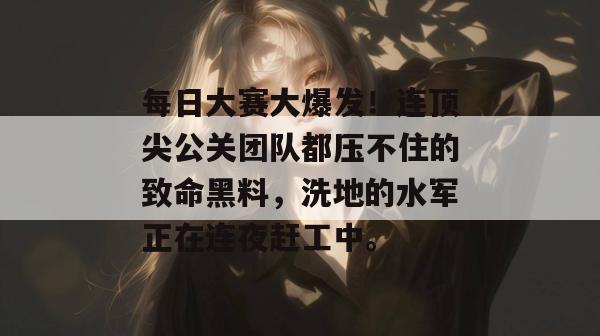 每日大赛大爆发！连顶尖公关团队都压不住的致命黑料，洗地的水军正在连夜赶工中。  第1张