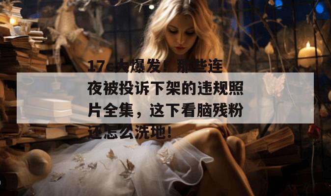 17c大爆发！那些连夜被投诉下架的违规照片全集，这下看脑残粉还怎么洗地！  第1张